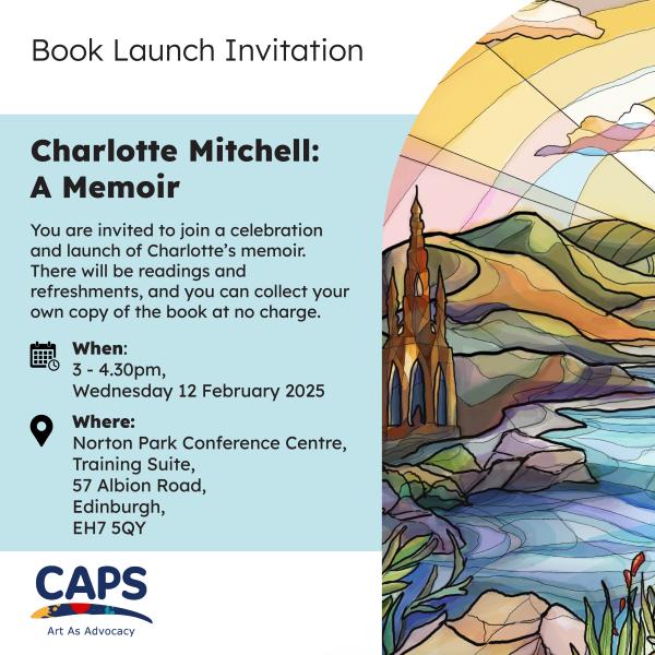 ‘Book launch invitation, Charlotte Mitchell: A Memoir, you are invited to join a celebration and launch of Charlotte’s memoir. There will be readings and refreshments, and you can collect your own copy of the book at no charge. When:3-4.30pm Wednesday 12 February 2025, Where: Norton Park Conference Centre, Training Suite, 57 Albion Road, Edinburgh, EH7 5QY’, with the CAPS Art as Advocacy logo and a colourful graphic of a landscape with hills, river and sunny sky.