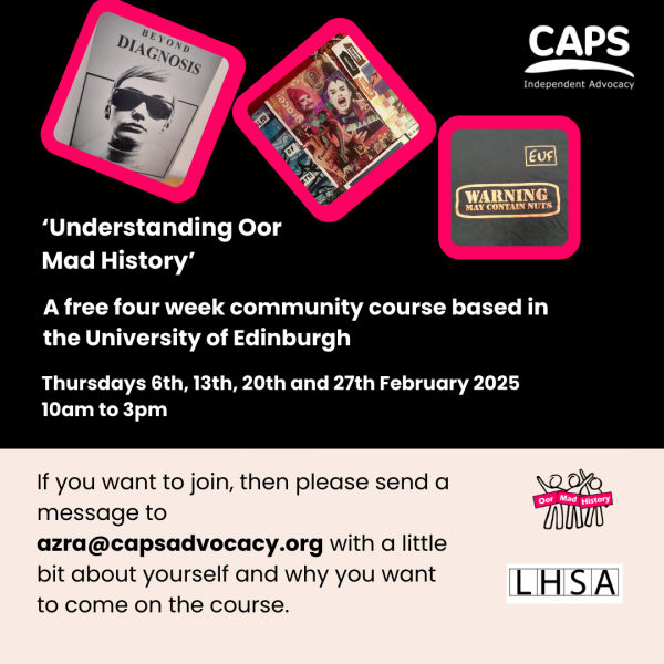 ‘‘Understanding Oor Mad History’ A free four week community course based in the University of Edinburgh, Thursdays 6th, 13th, 20th and 27th February 2025  10am to 3pm If you want to join, then please send a message to azra@capsadvocacy.org with a little bit about yourself and why you want to come on the course.’ With a graphic showing the front cover of ‘Beyond Diagnosis’, a collage and a t-shirt printed with the slogan ‘Warning, may contain nuts’ the CAPS logo, Oor Mad History logo and the Lothian Health Services Archive logo.