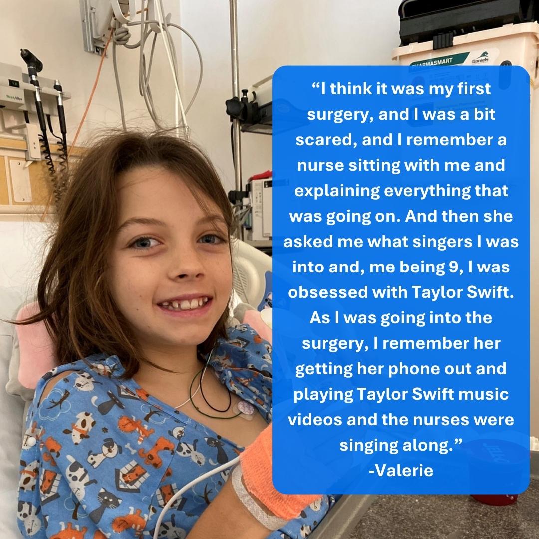 A young girl with long brown hair in a hospital bed with lots of wires. Her quote says - &ldquo;I think it was my first surgery, and I was a bit scared, and I remember a nurse sitting with me and explaining everything that was going on. And then she asked me what singers I was into and, me being 9, I was obsessed with Taylor Swift. As I was going into the surgery, I remember her getting her phone out and playing Taylor Swift music videos and the nurses were singing along.&rdquo; - Valerie